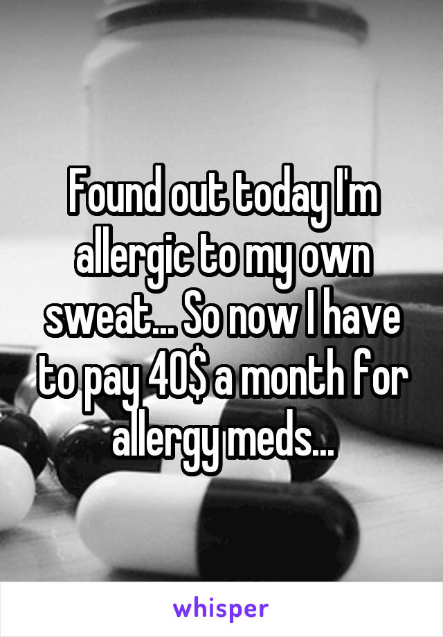 Found out today I'm allergic to my own sweat... So now I have to pay 40$ a month for allergy meds...