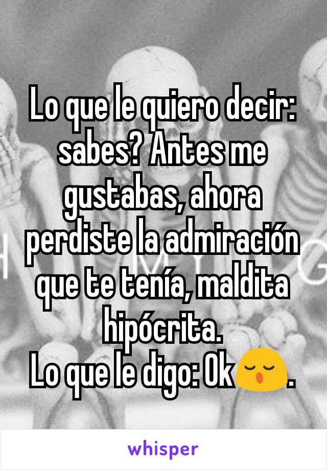 Lo que le quiero decir: sabes? Antes me gustabas, ahora perdiste la admiración que te tenía, maldita hipócrita.
Lo que le digo: Ok😌.