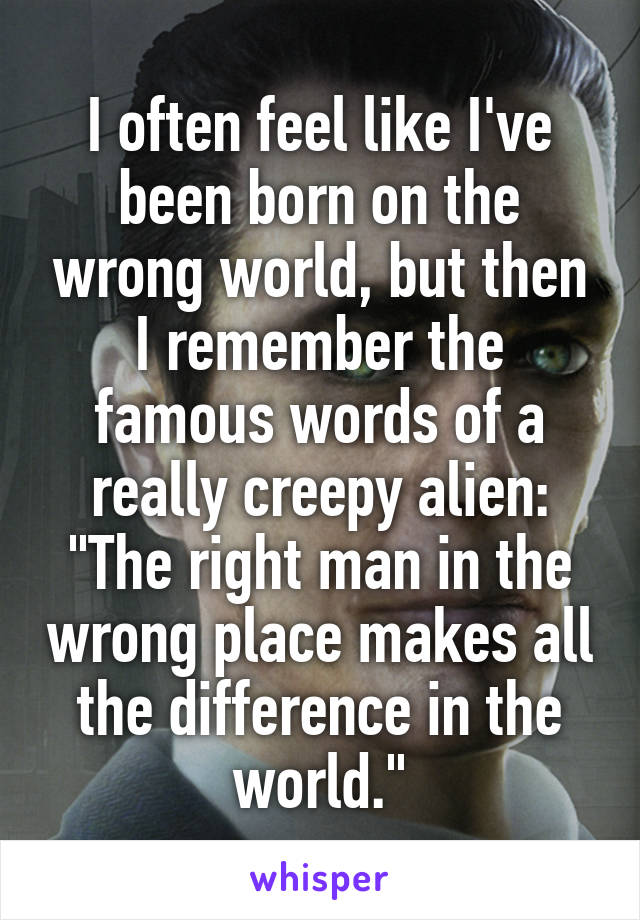 I often feel like I've been born on the wrong world, but then I remember the famous words of a really creepy alien:
"The right man in the wrong place makes all the difference in the world."