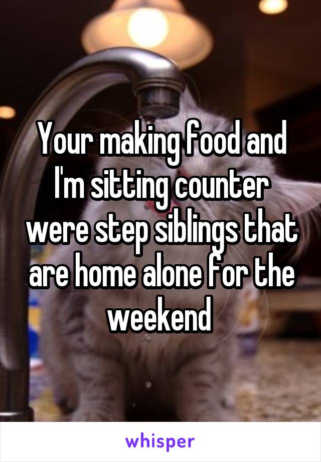 Your making food and I'm sitting counter were step siblings that are home alone for the weekend 