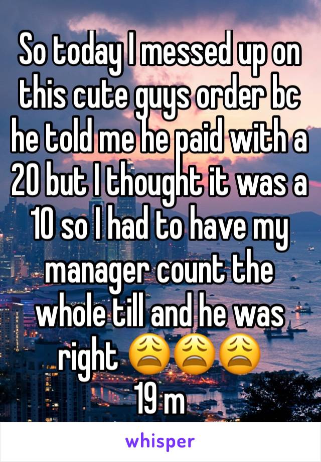 So today I messed up on this cute guys order bc he told me he paid with a 20 but I thought it was a 10 so I had to have my manager count the whole till and he was right 😩😩😩
19 m