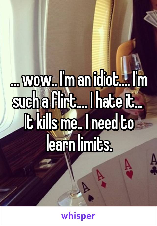 ... wow.. I'm an idiot.... I'm such a flirt.... I hate it...  It kills me.. I need to learn limits.