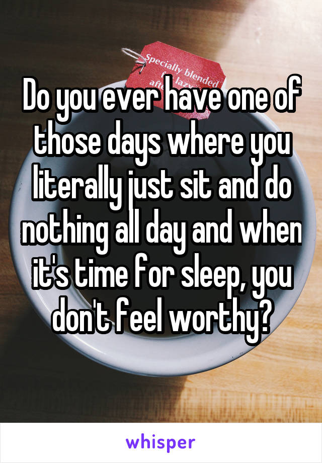 Do you ever have one of those days where you literally just sit and do nothing all day and when it's time for sleep, you don't feel worthy?
