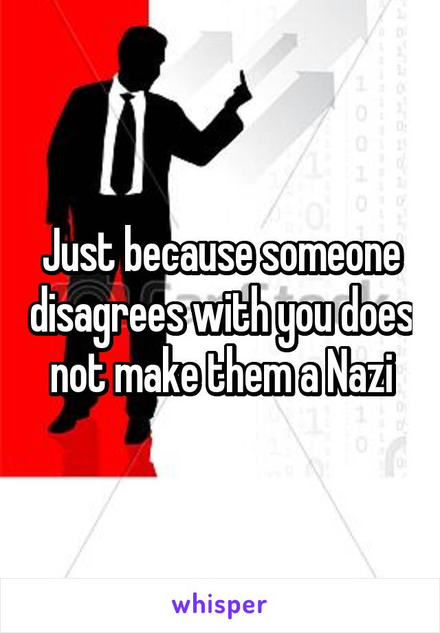 Just because someone disagrees with you does not make them a Nazi