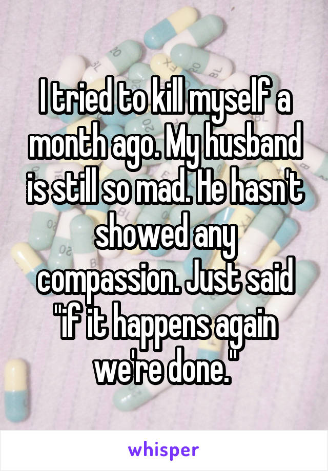 I tried to kill myself a month ago. My husband is still so mad. He hasn't showed any compassion. Just said "if it happens again we're done."