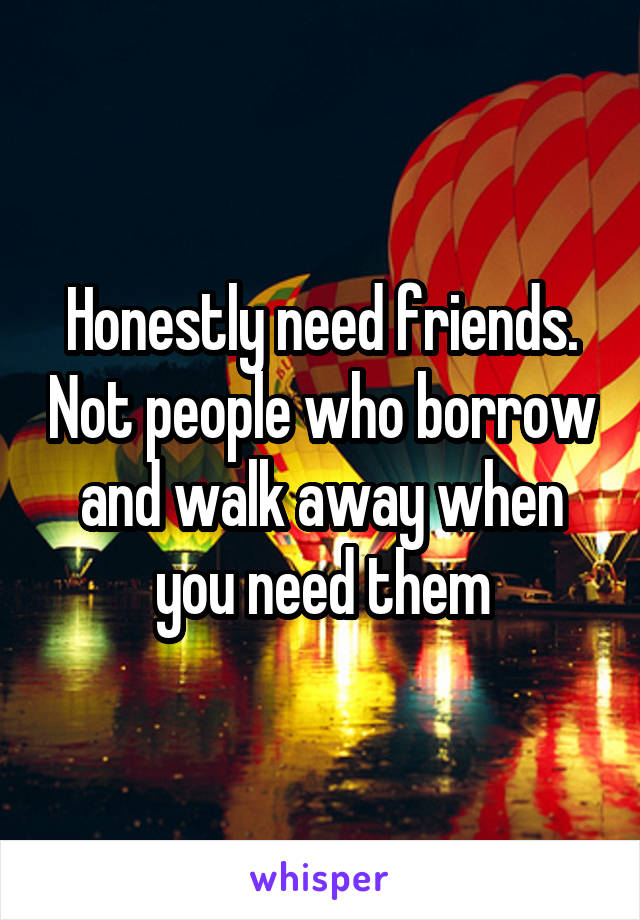 Honestly need friends. Not people who borrow and walk away when you need them