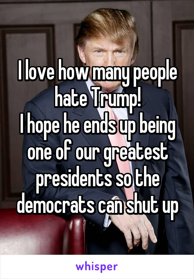 I love how many people hate Trump!
I hope he ends up being one of our greatest presidents so the democrats can shut up