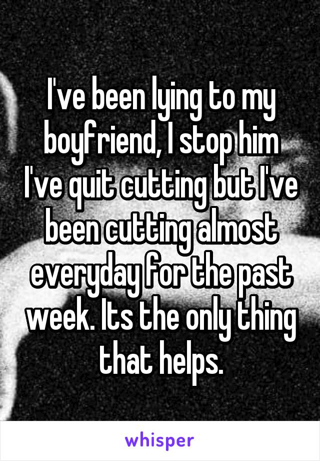 I've been lying to my boyfriend, I stop him I've quit cutting but I've been cutting almost everyday for the past week. Its the only thing that helps.