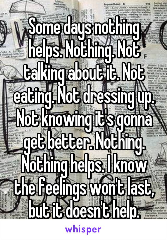 Some days nothing helps. Nothing. Not talking about it. Not eating. Not dressing up. Not knowing it's gonna get better. Nothing. Nothing helps. I know the feelings won't last, but it doesn't help.