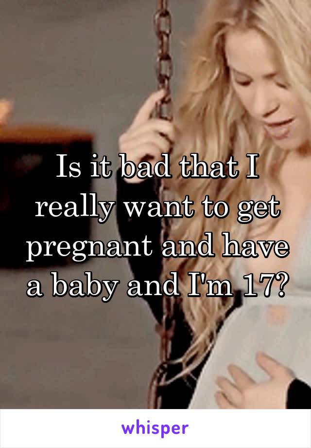 Is it bad that I really want to get pregnant and have a baby and I'm 17?