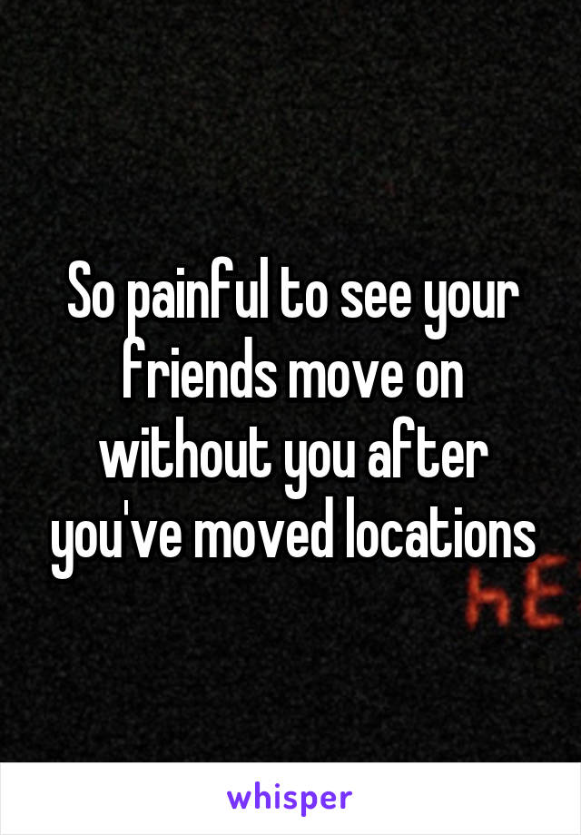 So painful to see your friends move on without you after you've moved locations