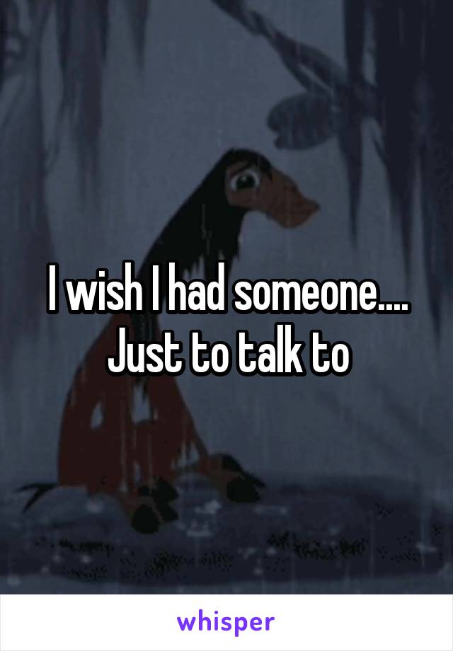 I wish I had someone.... Just to talk to