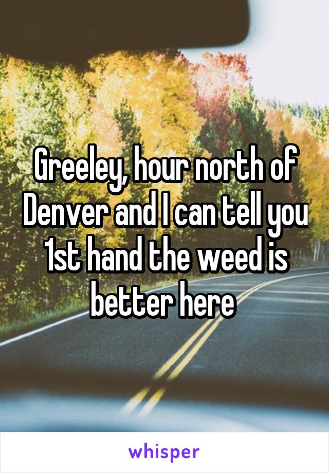 Greeley, hour north of Denver and I can tell you 1st hand the weed is better here 