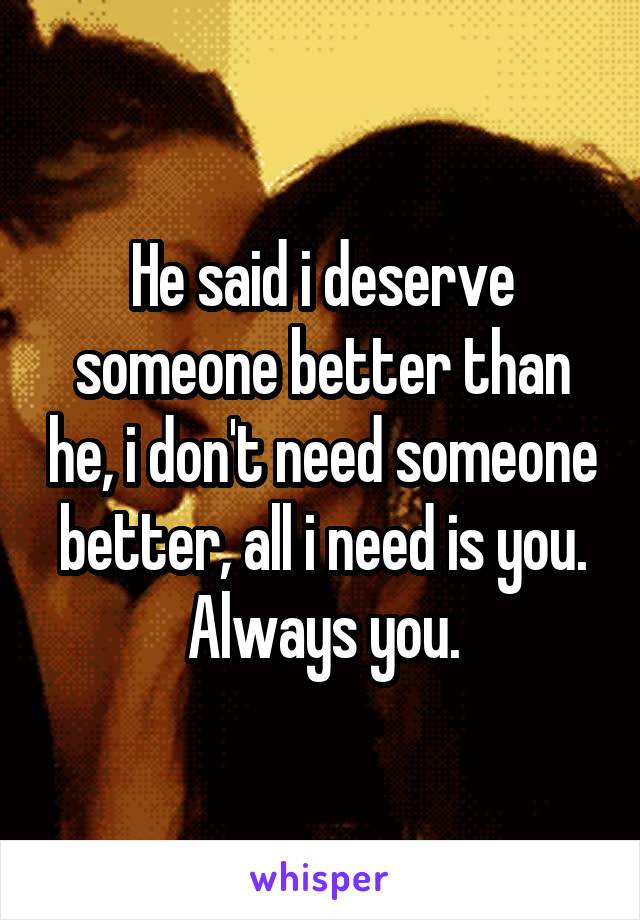 He said i deserve someone better than he, i don't need someone better, all i need is you. Always you.