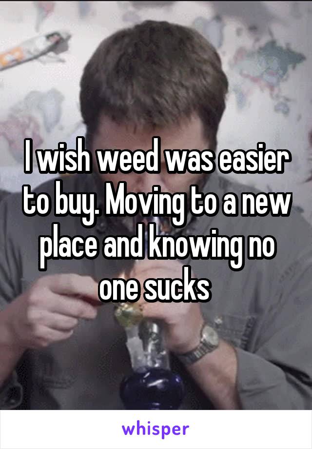 I wish weed was easier to buy. Moving to a new place and knowing no one sucks 