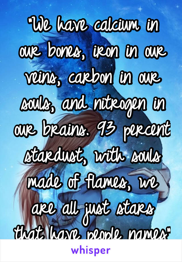 "We have calcium in our bones, iron in our veins, carbon in our souls, and nitrogen in our brains. 93 percent stardust, with souls made of flames, we are all just stars that have people names"