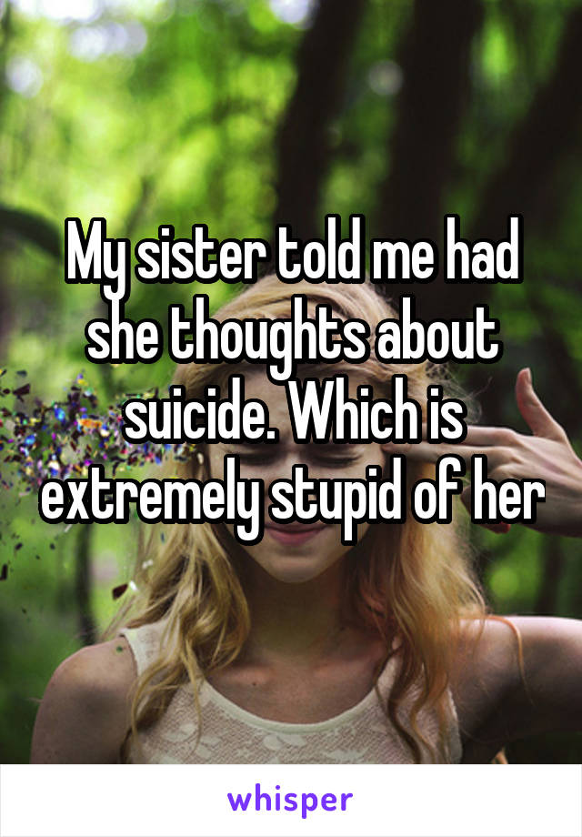 My sister told me had she thoughts about suicide. Which is extremely stupid of her 