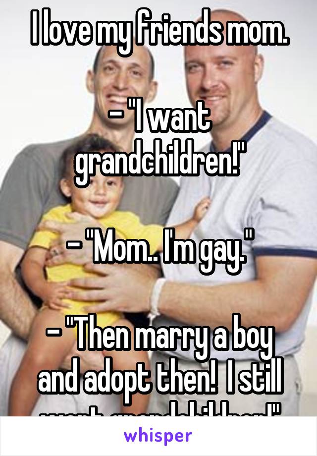 I love my friends mom.

- "I want grandchildren!"

- "Mom.. I'm gay."

- "Then marry a boy and adopt then!  I still want grandchildren!"