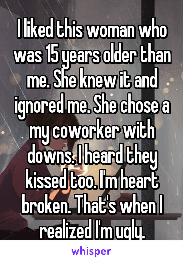 I liked this woman who was 15 years older than me. She knew it and ignored me. She chose a my coworker with downs. I heard they kissed too. I'm heart broken. That's when I realized I'm ugly.