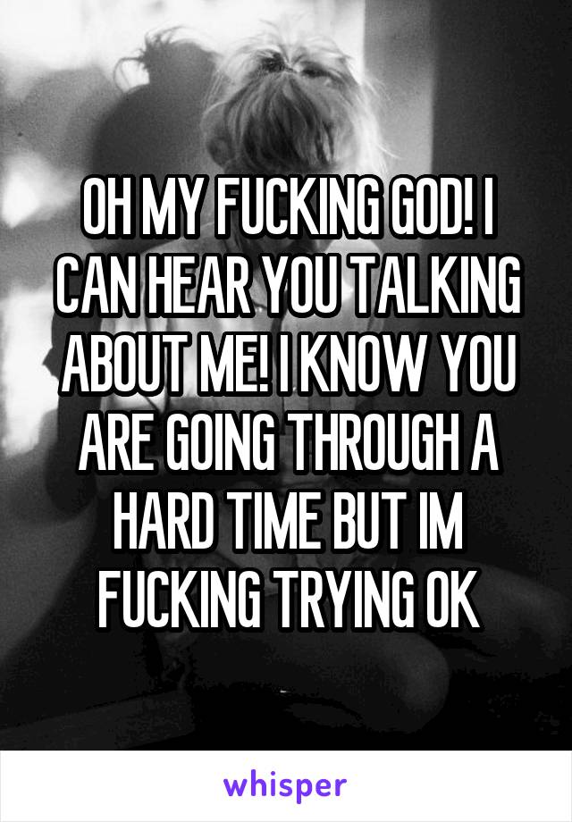 OH MY FUCKING GOD! I CAN HEAR YOU TALKING ABOUT ME! I KNOW YOU ARE GOING THROUGH A HARD TIME BUT IM FUCKING TRYING OK