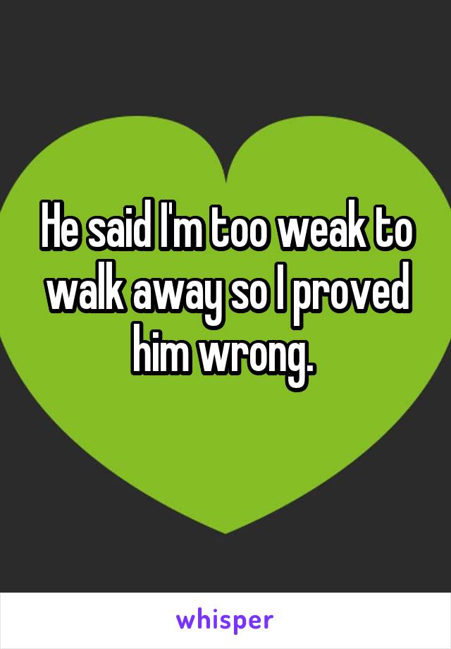 He said I'm too weak to walk away so I proved him wrong. 
