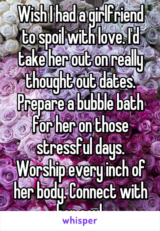 Wish I had a girlfriend to spoil with love. I'd take her out on really thought out dates. Prepare a bubble bath for her on those stressful days. Worship every inch of her body. Connect with her soul.