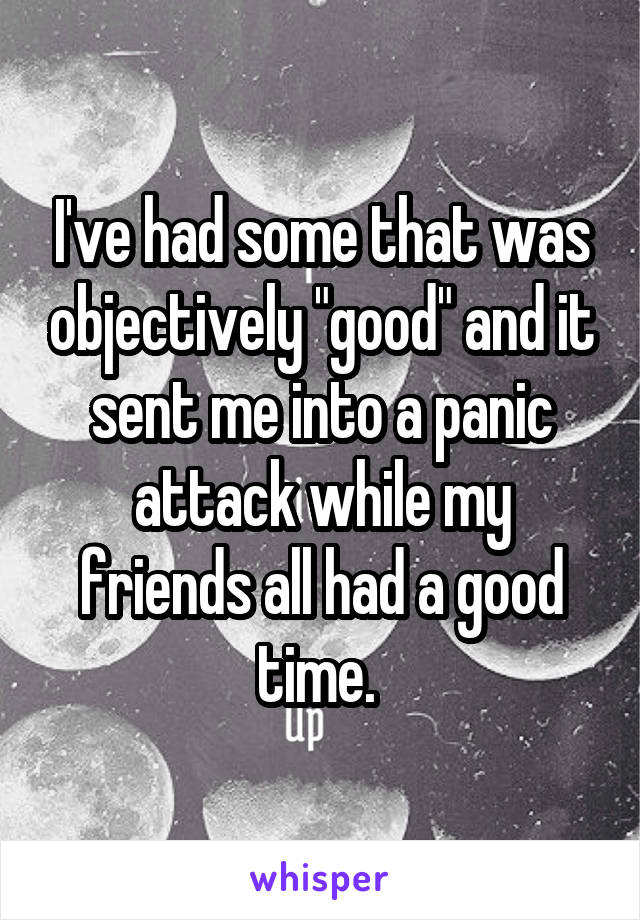 I've had some that was objectively "good" and it sent me into a panic attack while my friends all had a good time. 