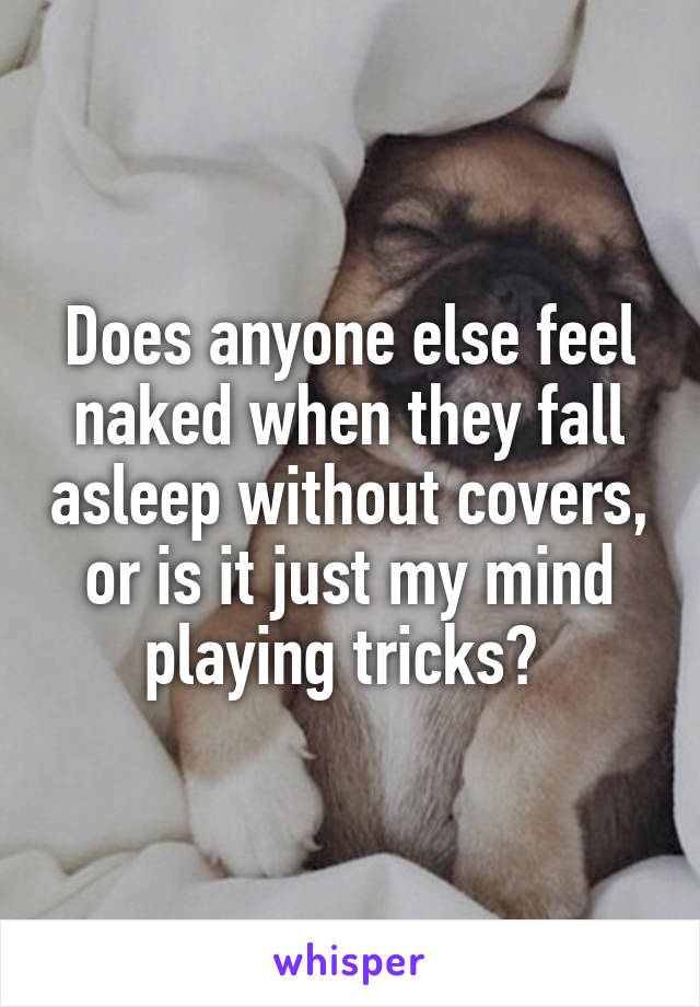 Does anyone else feel naked when they fall asleep without covers, or is it just my mind playing tricks? 