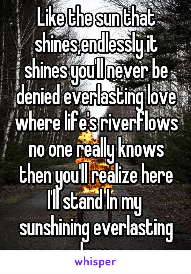 Like the sun that shines,endlessly it shines you'll never be denied everlasting love where life's riverflows no one really knows then you'll realize here I'll stand ln my  sunshining everlasting love 