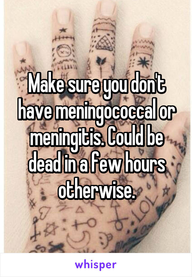 Make sure you don't have meningococcal or meningitis. Could be dead in a few hours otherwise.