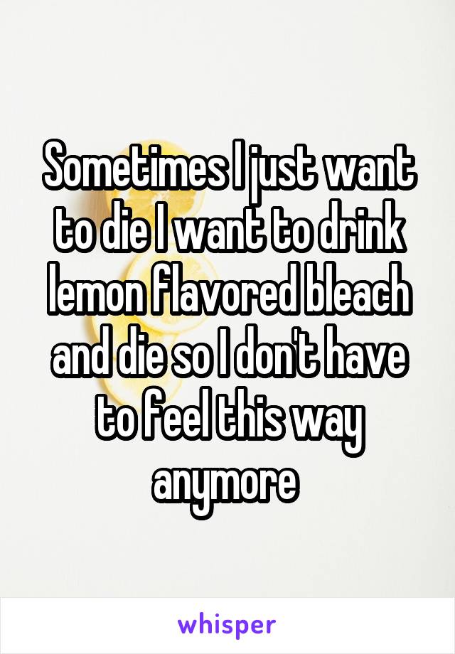 Sometimes I just want to die I want to drink lemon flavored bleach and die so I don't have to feel this way anymore 