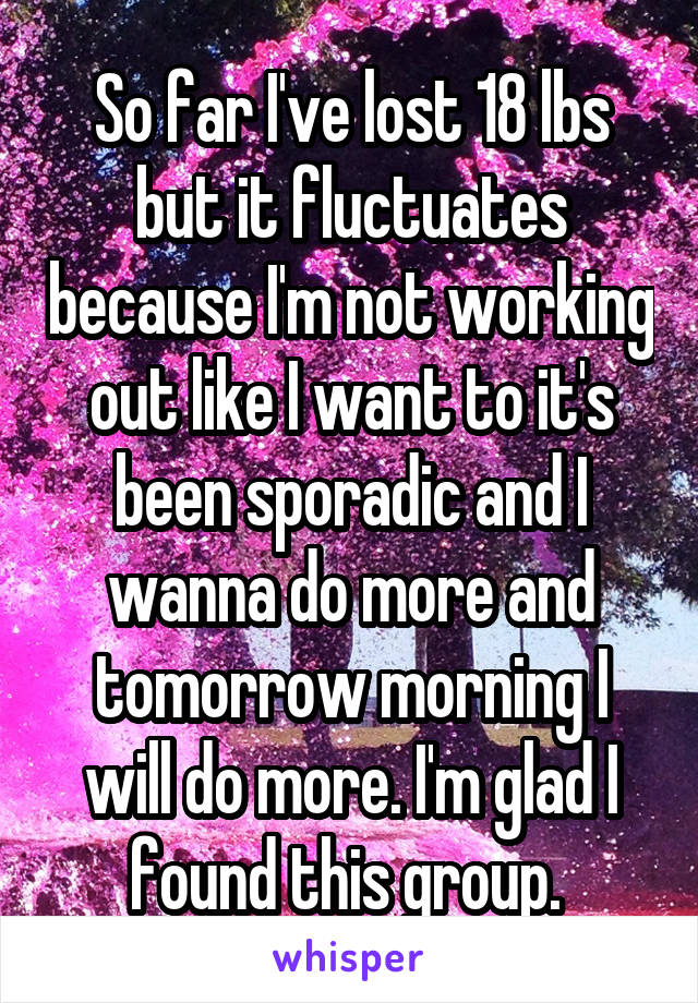 So far I've lost 18 lbs but it fluctuates because I'm not working out like I want to it's been sporadic and I wanna do more and tomorrow morning I will do more. I'm glad I found this group. 