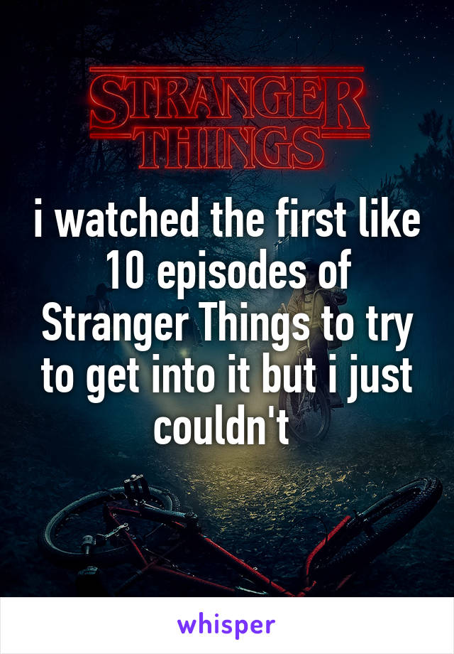 i watched the first like 10 episodes of Stranger Things to try to get into it but i just couldn't 