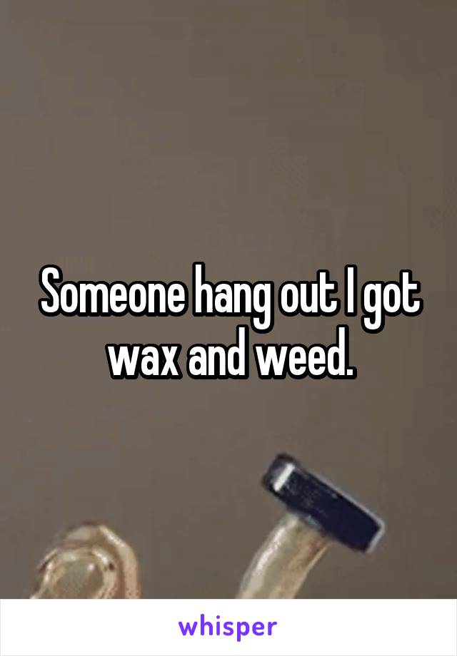 Someone hang out I got wax and weed.