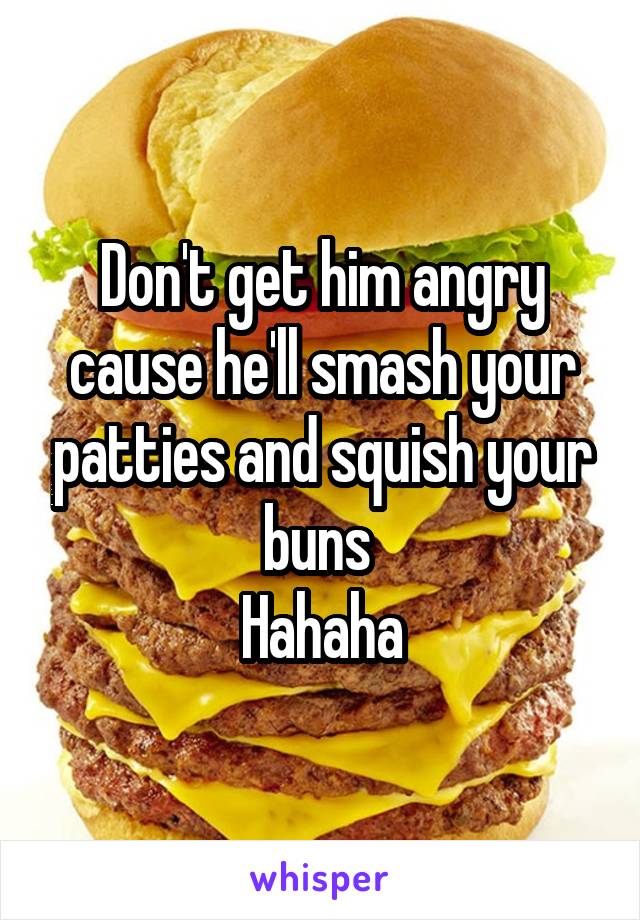 Don't get him angry cause he'll smash your patties and squish your buns 
Hahaha