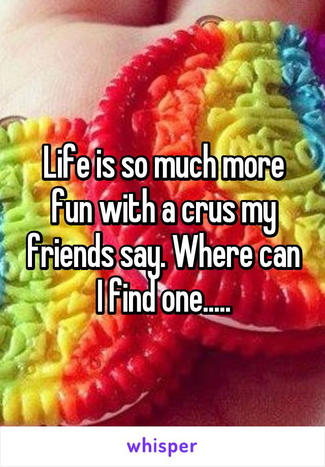 Life is so much more fun with a crus my friends say. Where can I find one.....