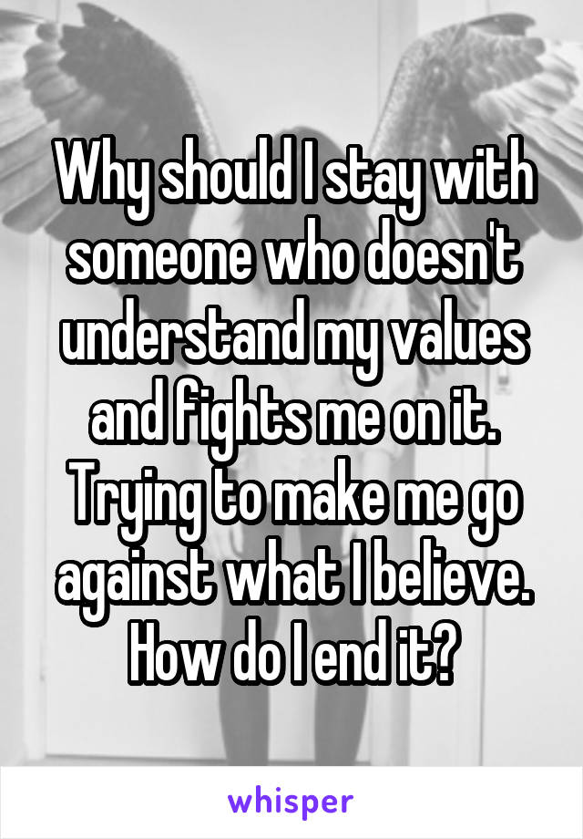 Why should I stay with someone who doesn't understand my values and fights me on it. Trying to make me go against what I believe. How do I end it?