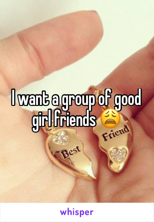 I want a group of good girl friends 😩