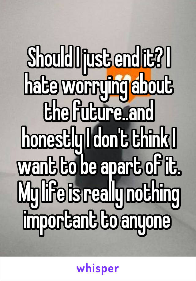 Should I just end it? I hate worrying about the future..and honestly I don't think I want to be apart of it. My life is really nothing important to anyone 