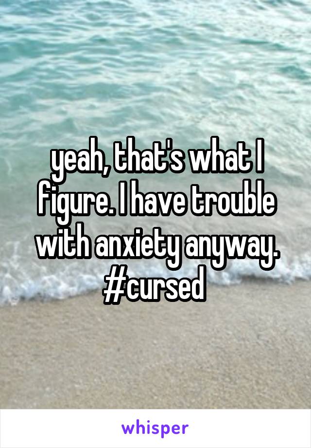 yeah, that's what I figure. I have trouble with anxiety anyway. #cursed 