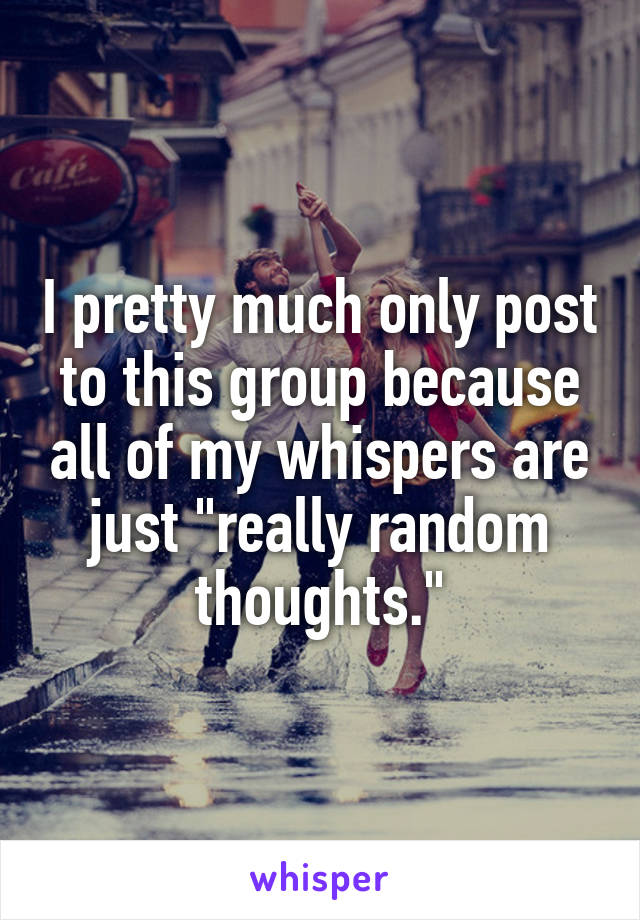 I pretty much only post to this group because all of my whispers are just "really random thoughts."