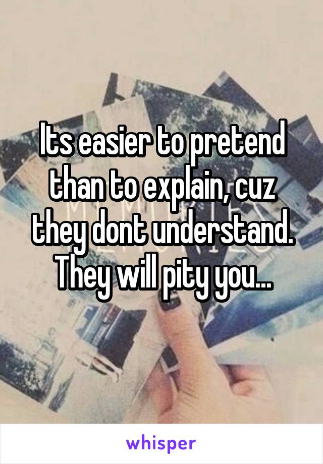 Its easier to pretend than to explain, cuz they dont understand.
They will pity you...
