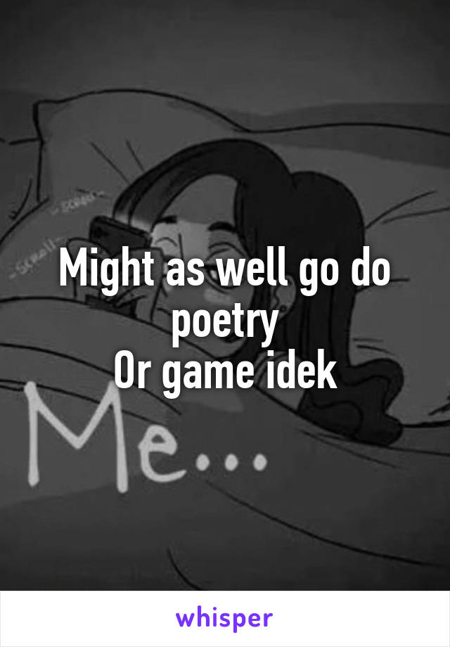 Might as well go do poetry
Or game idek