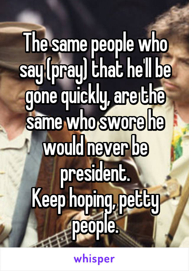 The same people who say (pray) that he'll be gone quickly, are the same who swore he would never be president.
Keep hoping, petty people.