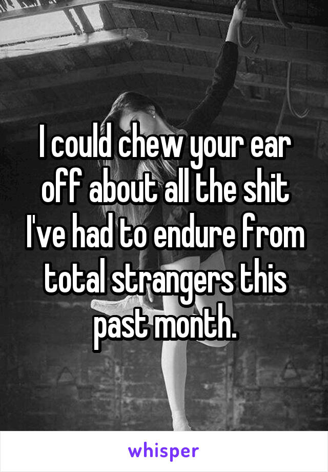 I could chew your ear off about all the shit I've had to endure from total strangers this past month.