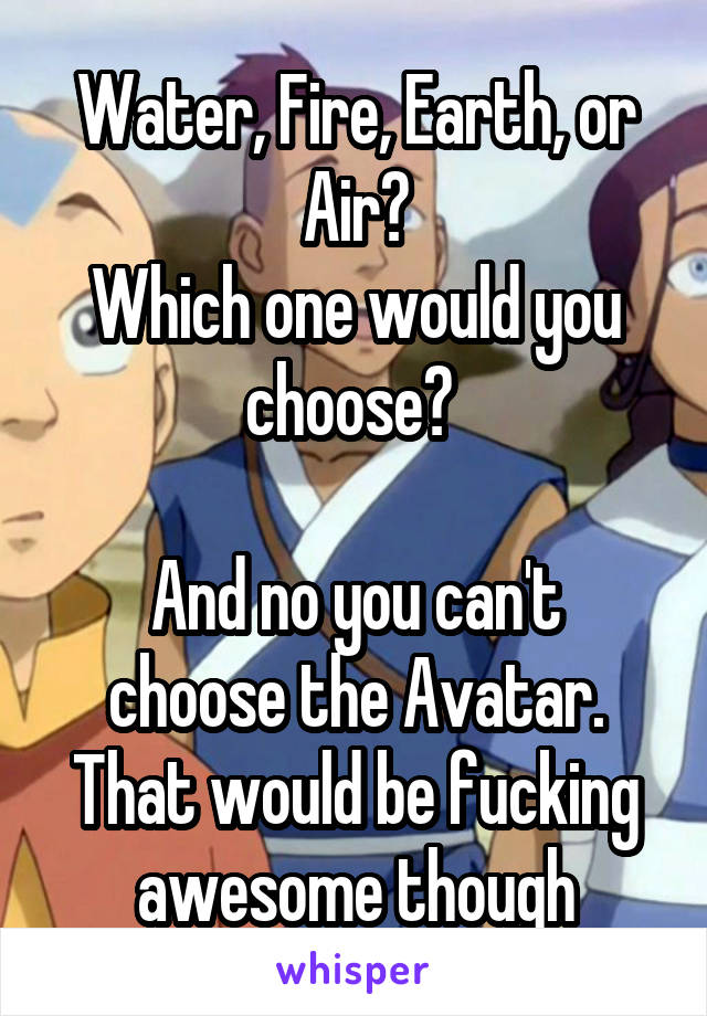 Water, Fire, Earth, or Air?
Which one would you choose? 

And no you can't choose the Avatar. That would be fucking awesome though