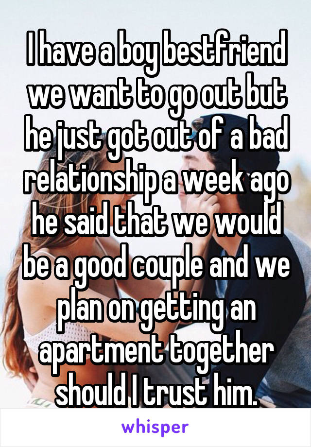 I have a boy bestfriend we want to go out but he just got out of a bad relationship a week ago he said that we would be a good couple and we plan on getting an apartment together should I trust him.