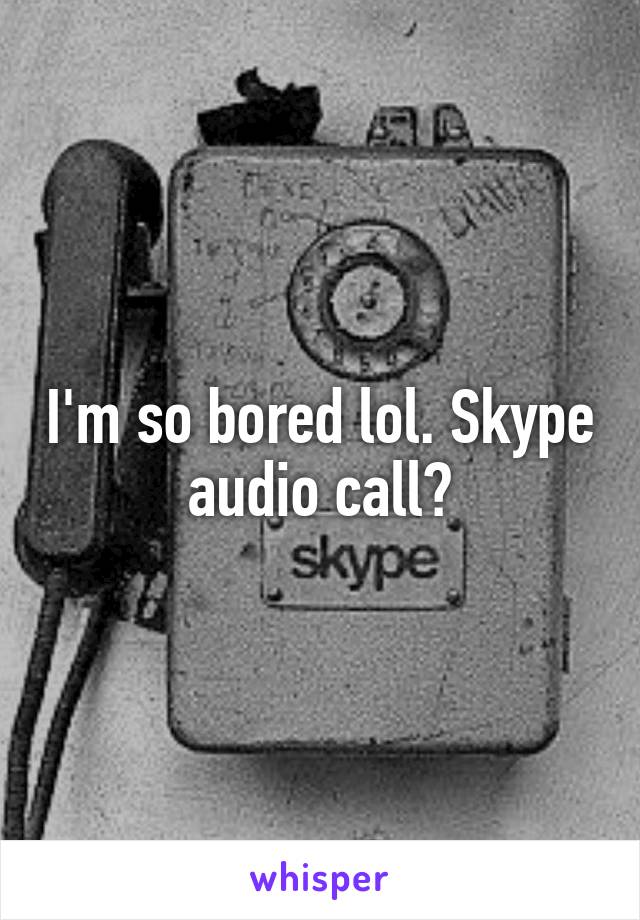 I'm so bored lol. Skype audio call?