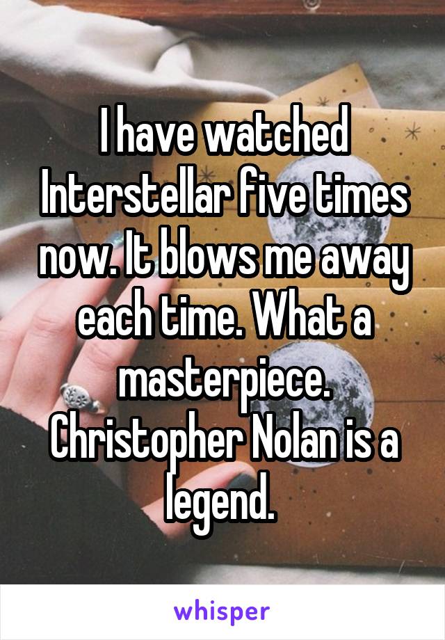 I have watched Interstellar five times now. It blows me away each time. What a masterpiece. Christopher Nolan is a legend. 