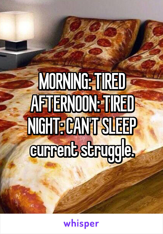 MORNING: TIRED
AFTERNOON: TIRED
NIGHT: CAN'T SLEEP
current struggle.
